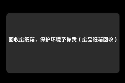 回收废纸箱，保护环境予你我（废品纸箱回收）
