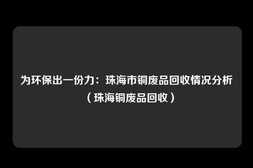 为环保出一份力：珠海市铜废品回收情况分析（珠海铜废品回收）