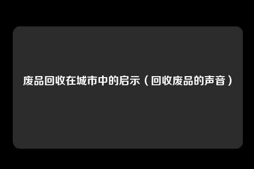 废品回收在城市中的启示（回收废品的声音）