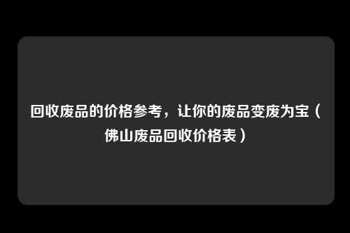 回收废品的价格参考，让你的废品变废为宝（佛山废品回收价格表）