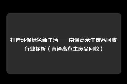 打造环保绿色新生活——南通高永生废品回收行业探析（南通高永生废品回收）
