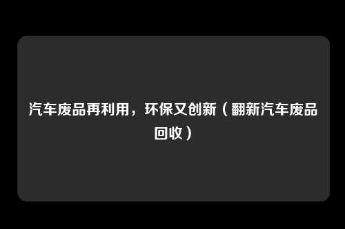 汽车废品再利用，环保又创新（翻新汽车废品回收）