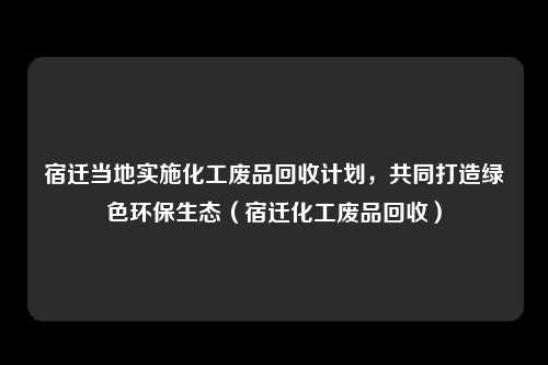 宿迁当地实施化工废品回收计划，共同打造绿色环保生态（宿迁化工废品回收）