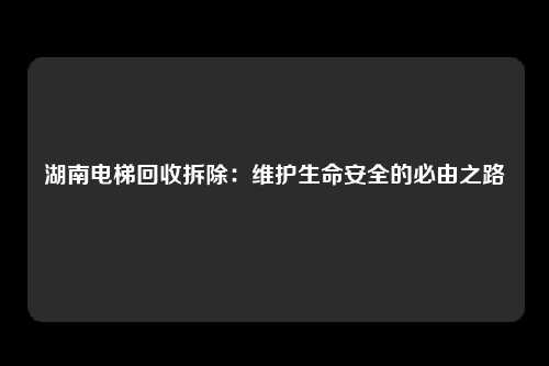 湖南电梯回收拆除：维护生命安全的必由之路