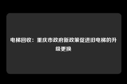 电梯回收：重庆市政府新政策促进旧电梯的升级更换