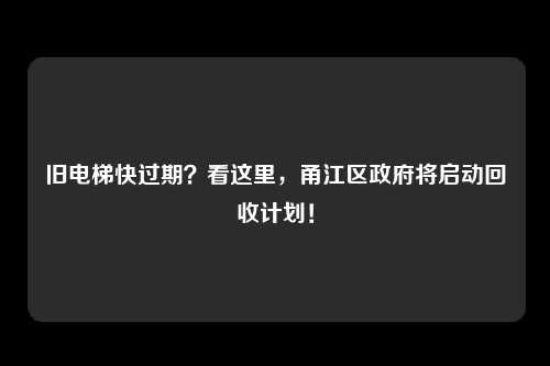 旧电梯快过期？看这里，甬江区政府将启动回收计划！