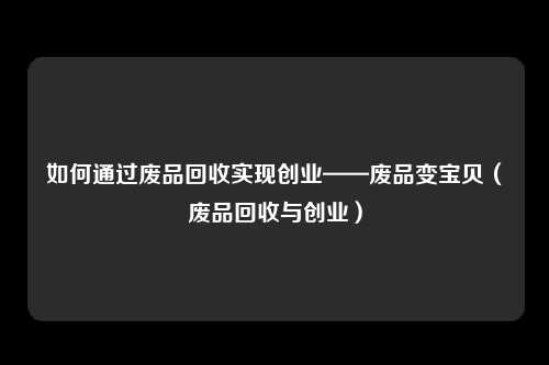 如何通过废品回收实现创业——废品变宝贝（废品回收与创业）