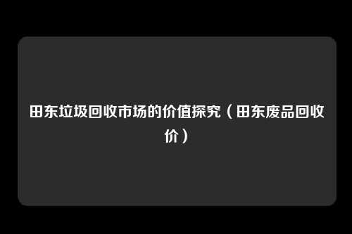田东垃圾回收市场的价值探究（田东废品回收价）