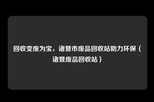 回收变废为宝，诸暨市废品回收站助力环保（诸暨废品回收站）