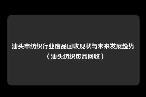 汕头市纺织行业废品回收现状与未来发展趋势（汕头纺织废品回收）