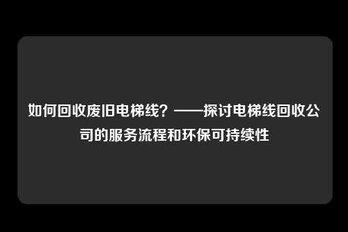 如何回收废旧电梯线？——探讨电梯线回收公司的服务流程和环保可持续性
