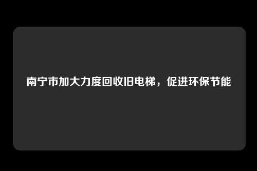 南宁市加大力度回收旧电梯，促进环保节能