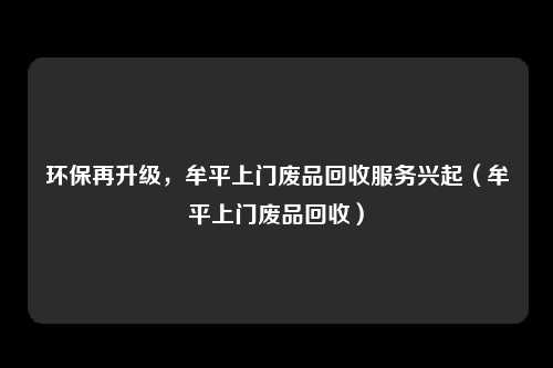 环保再升级，牟平上门废品回收服务兴起（牟平上门废品回收）