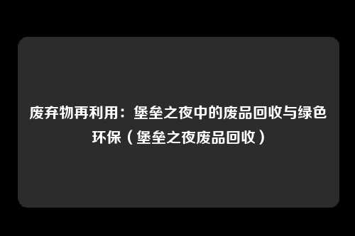 废弃物再利用：堡垒之夜中的废品回收与绿色环保（堡垒之夜废品回收）