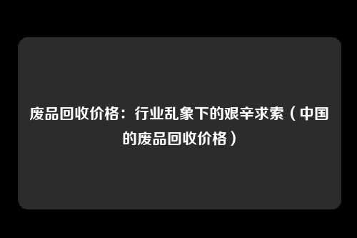 废品回收价格：行业乱象下的艰辛求索（中国的废品回收价格）