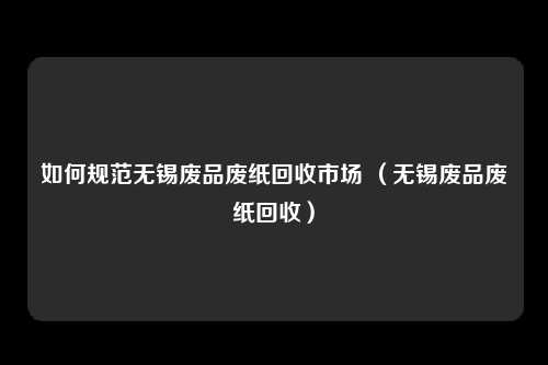 如何规范无锡废品废纸回收市场 （无锡废品废纸回收）