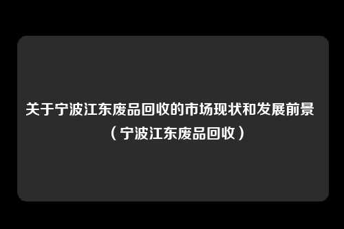 关于宁波江东废品回收的市场现状和发展前景 （宁波江东废品回收）