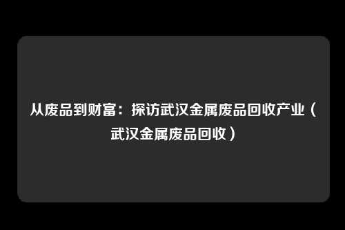 从废品到财富：探访武汉金属废品回收产业（武汉金属废品回收）