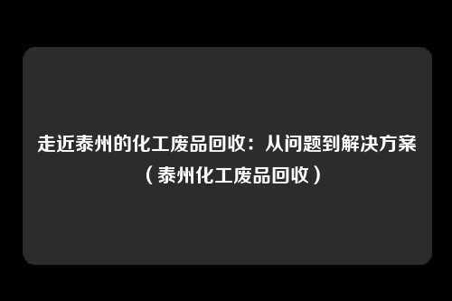 走近泰州的化工废品回收：从问题到解决方案（泰州化工废品回收）