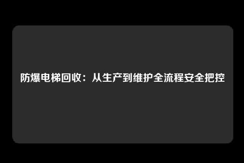 防爆电梯回收:从生产到维护全流程安全把控