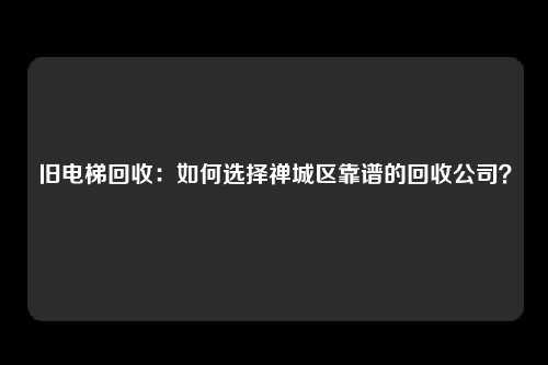 旧电梯回收：如何选择禅城区靠谱的回收公司？