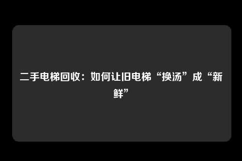 二手电梯回收：如何让旧电梯“换汤”成“新鲜”