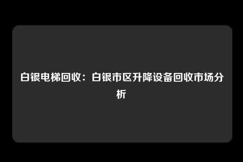 白银电梯回收：白银市区升降设备回收市场分析