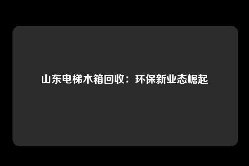山东电梯木箱回收：环保新业态崛起
