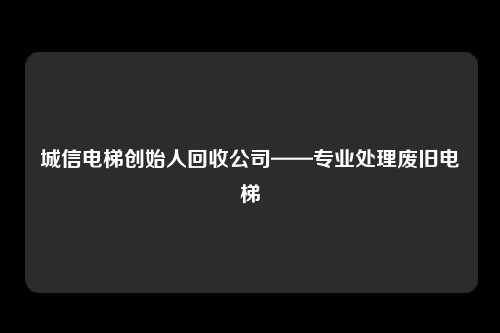 城信电梯创始人回收公司——专业处理废旧电梯