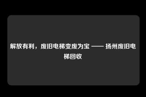 解放有利，废旧电梯变废为宝 —— 扬州废旧电梯回收