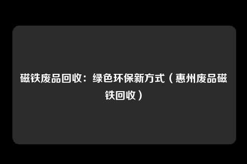 磁铁废品回收：绿色环保新方式（惠州废品磁铁回收）