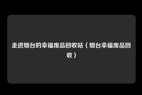 走进烟台的幸福废品回收站（烟台幸福废品回收）