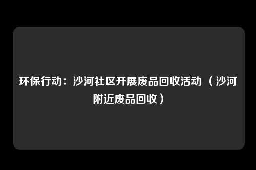 环保行动:沙河社区开展废品回收活动 (沙河附近废品回收)