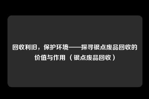 回收利旧，保护环境——探寻银点废品回收的价值与作用 （银点废品回收）