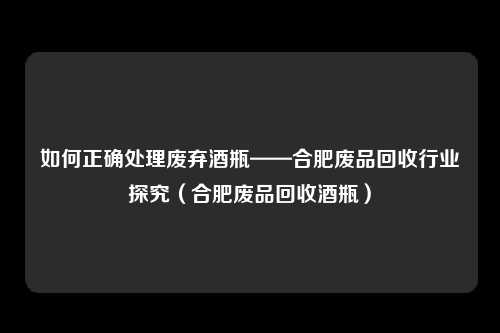如何正确处理废弃酒瓶——合肥废品回收行业探究（合肥废品回收酒瓶）
