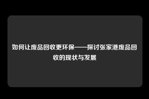 如何让废品回收更环保——探讨张家港废品回收的现状与发展