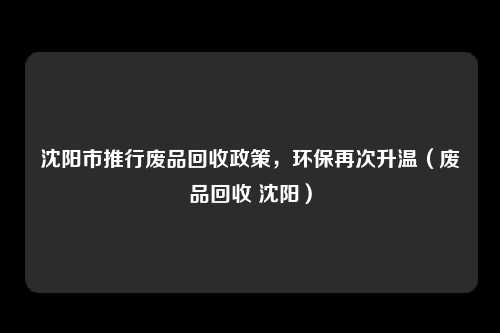 沈阳市推行废品回收政策，环保再次升温（废品回收 沈阳）