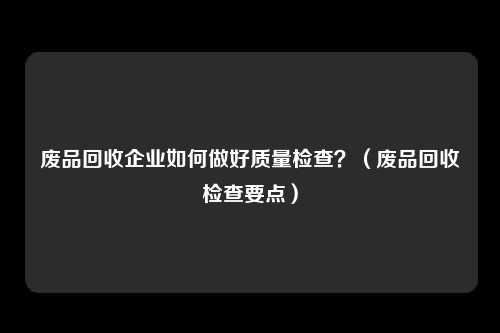 废品回收企业如何做好质量检查？（废品回收检查要点）