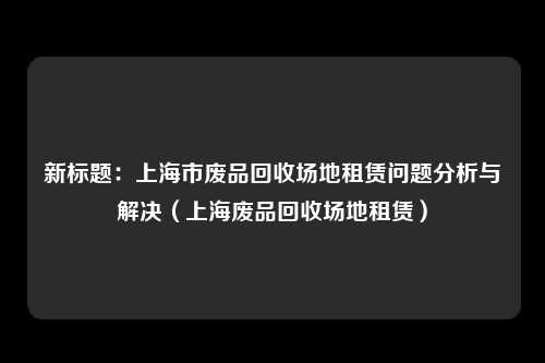 新标题：上海市废品回收场地租赁问题分析与解决（上海废品回收场地租赁）