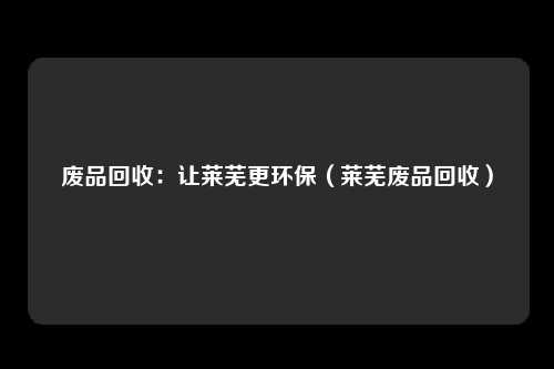 废品回收：让莱芜更环保（莱芜废品回收）