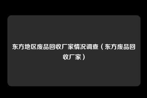 东方地区废品回收厂家情况调查（东方废品回收厂家）