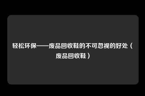 轻松环保——废品回收鞋的不可忽视的好处（废品回收鞋）