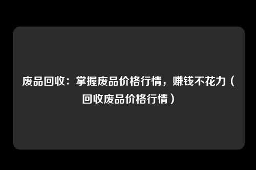 废品回收:掌握废品价格行情,赚钱不花力(回收废品价格行情)