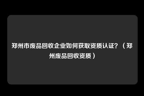 郑州市废品回收企业如何获取资质认证？（郑州废品回收资质）