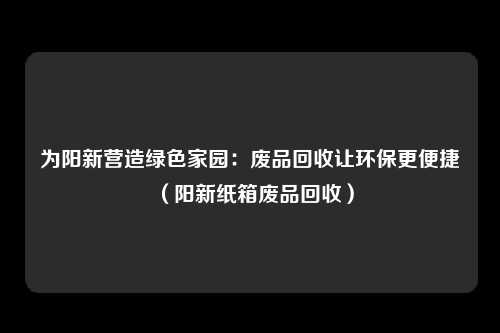 为阳新营造绿色家园：废品回收让环保更便捷（阳新纸箱废品回收）