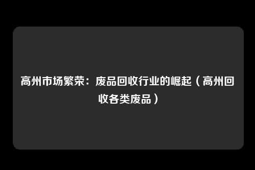 高州市场繁荣:废品回收行业的崛起(高州回收各类废品)