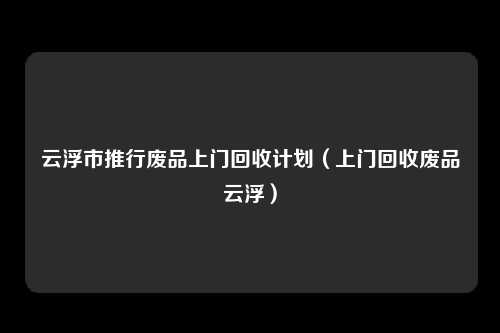 云浮市推行废品上门回收计划（上门回收废品云浮）