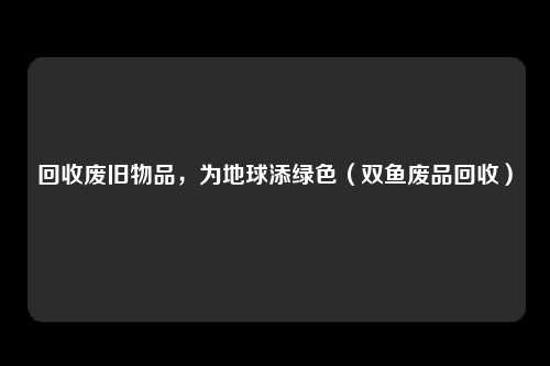 回收废旧物品，为地球添绿色（双鱼废品回收）