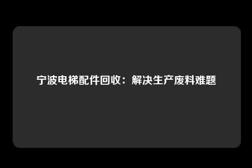 宁波电梯配件回收:解决生产废料难题