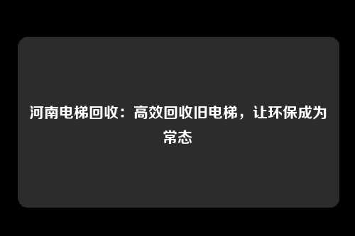 河南电梯回收：高效回收旧电梯，让环保成为常态